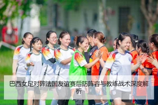 巴西女足对阵法国友谊赛后防阵容与教练战术深度解析