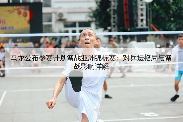 马龙公布参赛计划备战亚洲锦标赛：对乒坛格局与备战影响详解